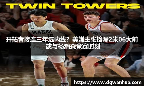 开拓者接连三年选内线？美媒主张捡漏2米06大前 或与杨瀚森竞赛时刻